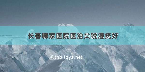 长春哪家医院医治尖锐湿疣好