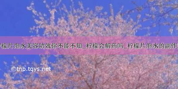 柠檬片泡水美容功效你不能不知_柠檬会解药吗_柠檬片泡水的副作用