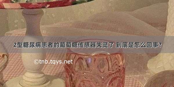 2型糖尿病患者的葡萄糖传感器失灵了 到底是怎么回事？