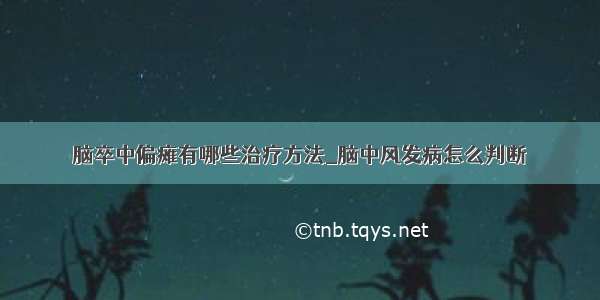 脑卒中偏瘫有哪些治疗方法_脑中风发病怎么判断