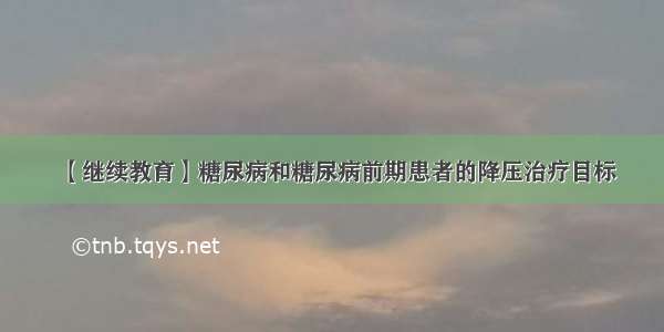 【继续教育】糖尿病和糖尿病前期患者的降压治疗目标