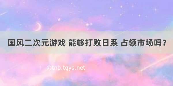 国风二次元游戏 能够打败日系 占领市场吗？