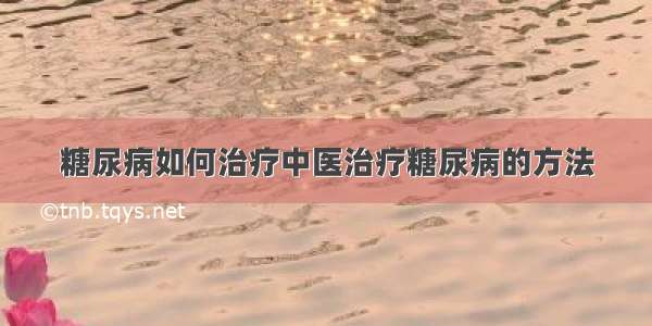 糖尿病如何治疗中医治疗糖尿病的方法