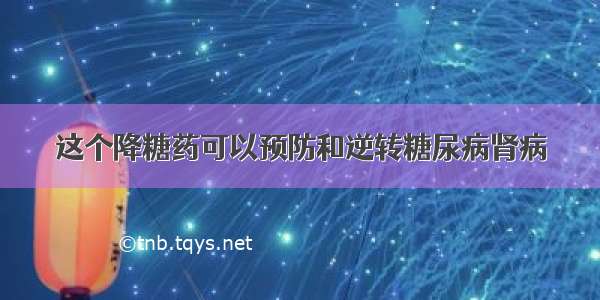 这个降糖药可以预防和逆转糖尿病肾病