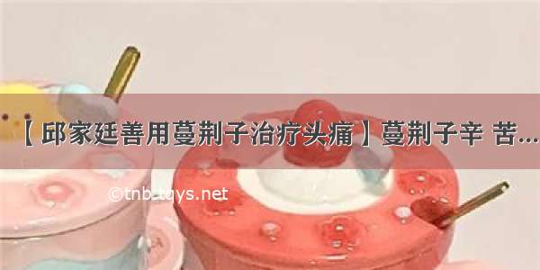 【邱家廷善用蔓荆子治疗头痛】蔓荆子辛 苦...