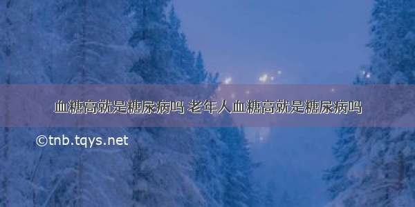 血糖高就是糖尿病吗 老年人血糖高就是糖尿病吗