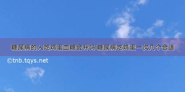 糖尿病的人吃鸡蛋血糖会升吗 糖尿病吃鸡蛋一次几个合适