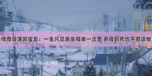 传奇导演郭宝昌：一生只见亲生母亲一次面 养母到死也不原谅他