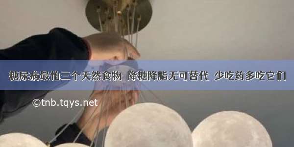 糖尿病最怕三个天然食物  降糖降脂无可替代  少吃药多吃它们