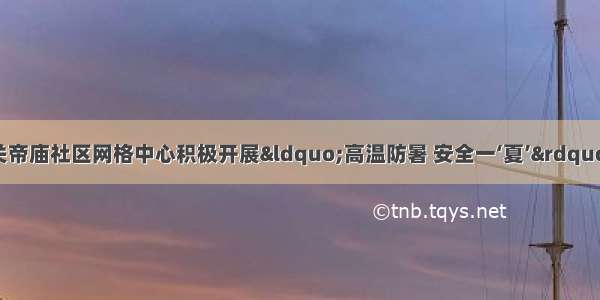 任城区古槐街道关帝庙社区网格中心积极开展“高温防暑 安全一‘夏’”夏季高温防暑知