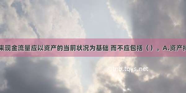 预计资产未来现金流量应以资产的当前状况为基础 而不应包括（）。A.资产持续使用过程