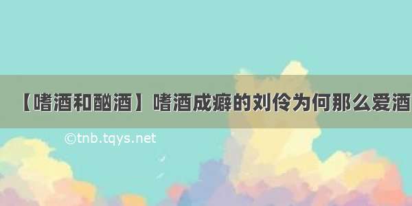 【嗜酒和酗酒】嗜酒成癖的刘伶为何那么爱酒