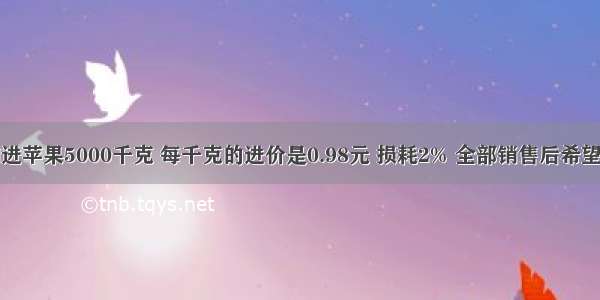 果品公司购进苹果5000千克 每千克的进价是0.98元 损耗2% 全部销售后希望得到15%的