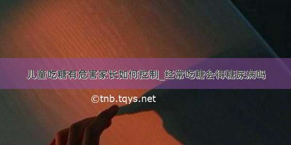 儿童吃糖有危害家长如何控制_经常吃糖会得糖尿病吗