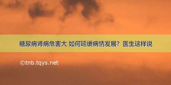 糖尿病肾病危害大 如何延缓病情发展？医生这样说