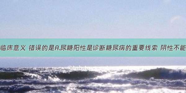 尿糖检测的临床意义 错误的是A.尿糖阳性是诊断糖尿病的重要线索 阴性不能除外糖尿病