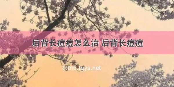 后背长痘痘怎么治 后背长痘痘