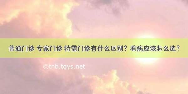 普通门诊 专家门诊 特需门诊有什么区别？看病应该怎么选？