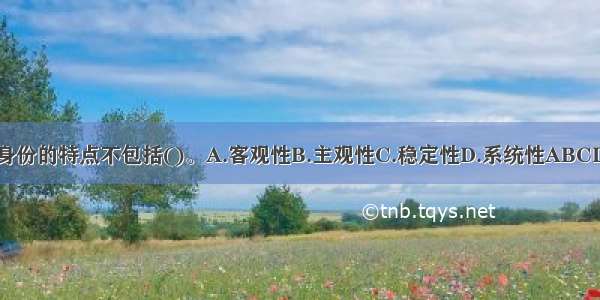 身份的特点不包括()。A.客观性B.主观性C.稳定性D.系统性ABCD