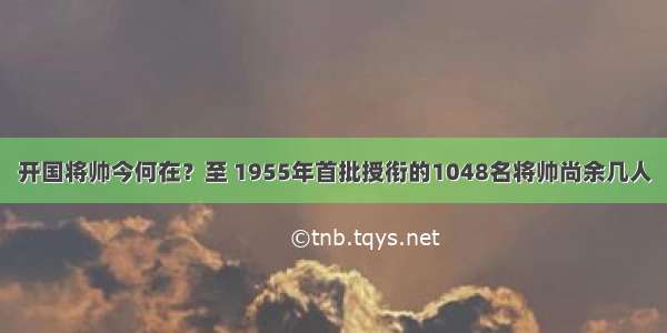 开国将帅今何在？至 1955年首批授衔的1048名将帅尚余几人