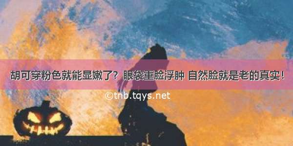 胡可穿粉色就能显嫩了？眼袋重脸浮肿 自然脸就是老的真实！