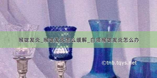 喉咙发炎_喉咙发炎怎么缓解_白领喉咙发炎怎么办