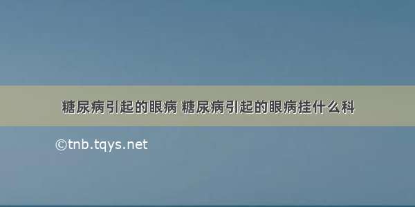 糖尿病引起的眼病 糖尿病引起的眼病挂什么科