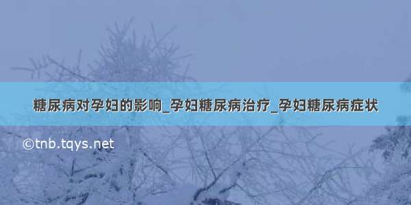 糖尿病对孕妇的影响_孕妇糖尿病治疗_孕妇糖尿病症状