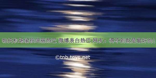 帕托机场偷拍迪丽热巴 微博表白热巴 网友：得不到就是最好的！