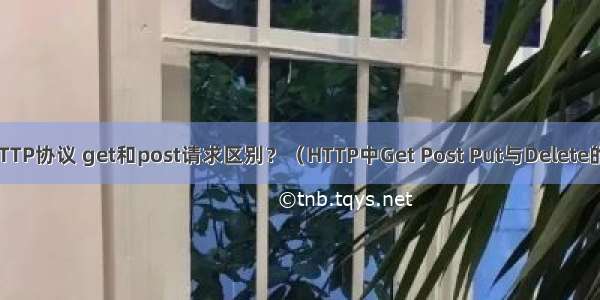 网页HTTP协议 get和post请求区别？（HTTP中Get Post Put与Delete的区别）