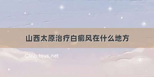 山西太原治疗白癜风在什么地方