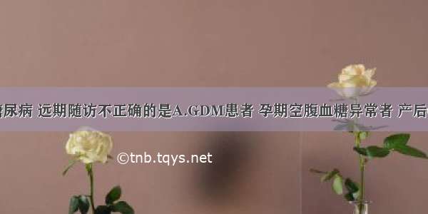 妊娠合并糖尿病 远期随访不正确的是A.GDM患者 孕期空腹血糖异常者 产后6周内复查。