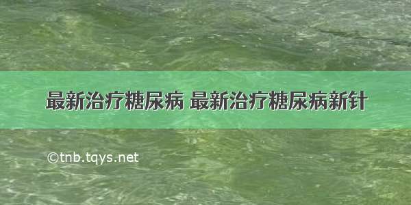 最新治疗糖尿病 最新治疗糖尿病新针