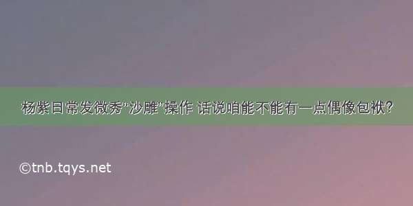 杨紫日常发微秀“沙雕”操作 话说咱能不能有一点偶像包袱？