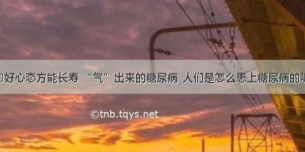 ​好心态方能长寿 “气”出来的糖尿病_人们是怎么患上糖尿病的呢