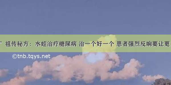 “不外传”祖传秘方：水蛭治疗糖尿病 治一个好一个 患者强烈反响要让更多的人知道