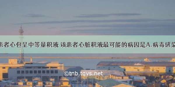 检查证实该患者心包呈中等量积液 该患者心脏积液最可能的病因是A.病毒感染B.心肌梗死