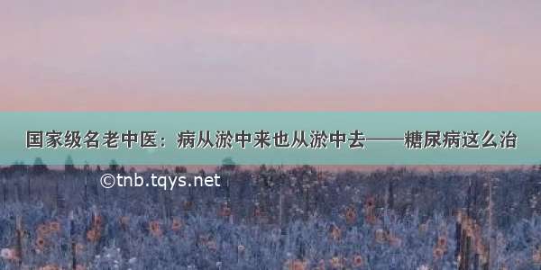 国家级名老中医：病从淤中来也从淤中去——糖尿病这么治