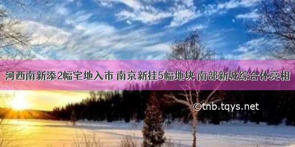 河西南新添2幅宅地入市 南京新挂5幅地块 南部新城综合体亮相