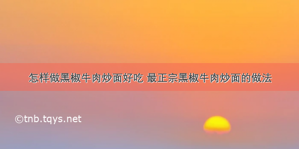 怎样做黑椒牛肉炒面好吃 最正宗黑椒牛肉炒面的做法