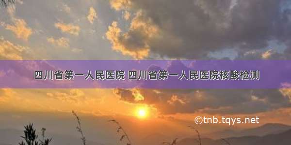 四川省第一人民医院 四川省第一人民医院核酸检测