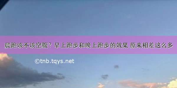 晨跑该不该空腹？早上跑步和晚上跑步的效果 原来相差这么多