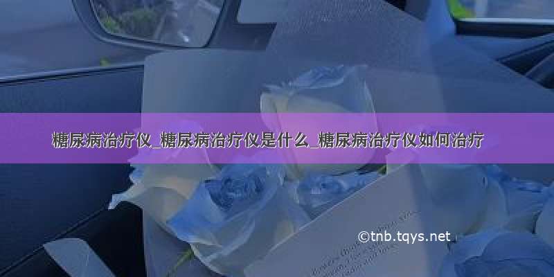 糖尿病治疗仪_糖尿病治疗仪是什么_糖尿病治疗仪如何治疗