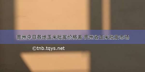 贵州今日各地玉米批发价格表 贵州省玉米批发市场