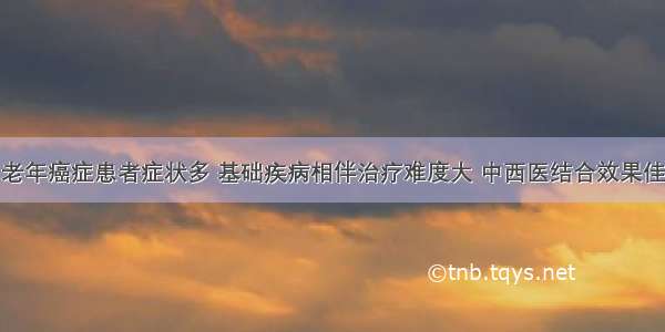 老年癌症患者症状多 基础疾病相伴治疗难度大 中西医结合效果佳