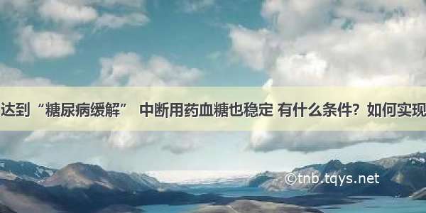 达到“糖尿病缓解” 中断用药血糖也稳定 有什么条件？如何实现