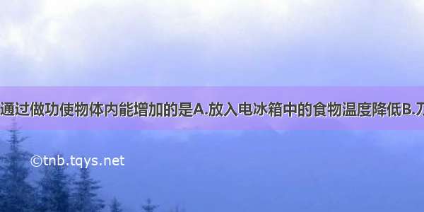 下列事例中 通过做功使物体内能增加的是A.放入电冰箱中的食物温度降低B.刀在砂轮上被