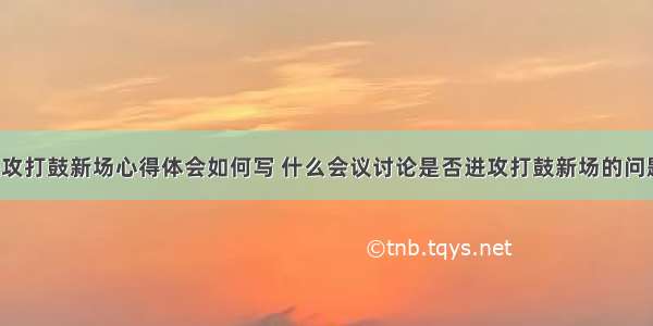 是否进攻打鼓新场心得体会如何写 什么会议讨论是否进攻打鼓新场的问题(7篇)