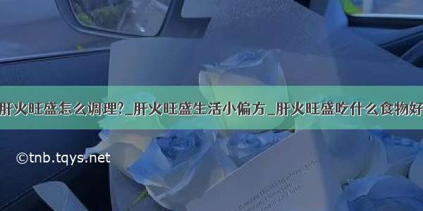 肝火旺盛怎么调理?_肝火旺盛生活小偏方_肝火旺盛吃什么食物好