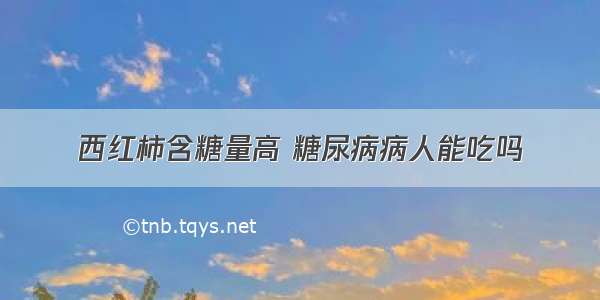 西红柿含糖量高 糖尿病病人能吃吗